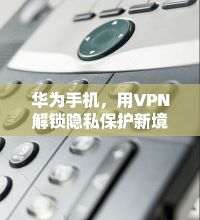 华为手机，用VPN解锁隐私保护新境界