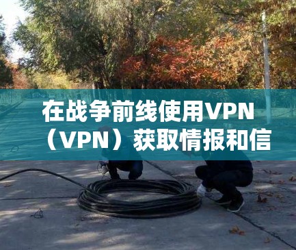 在战争前线使用VPN（VPN）获取情报和信息，是现代战争中重要的战略手段。然而，使用VPN必须谨慎，确保其安全性和有效性。以下是对这一概念的详细分析和总结