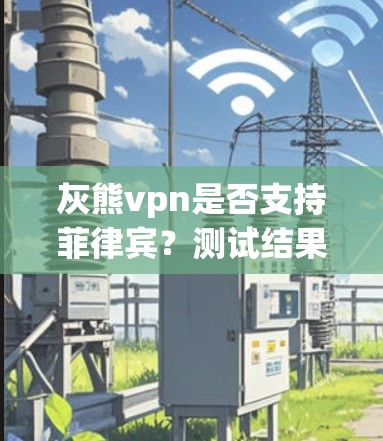 灰熊vpn是否支持菲律宾?测试结果与注意事项 灰熊vpn是否支持菲律宾?测试结果与注意事项