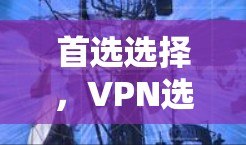 首选选择,VPN选择指南 首选选择,VPN选择指南