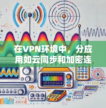在VPN环境中，分应用如云同步和加密连接提供了便捷的连接方式，但需谨慎使用以保障安全和隐私。以下是对这些应用的详细分析和建议