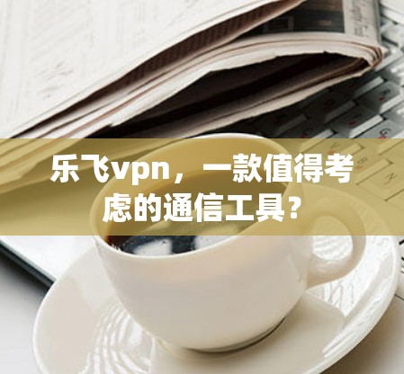 乐飞vpn，一款值得考虑的通信工具？
