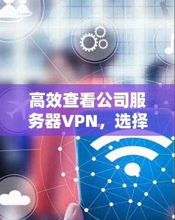 高效查看公司服务器VPN，选择、配置、安全与维护指南