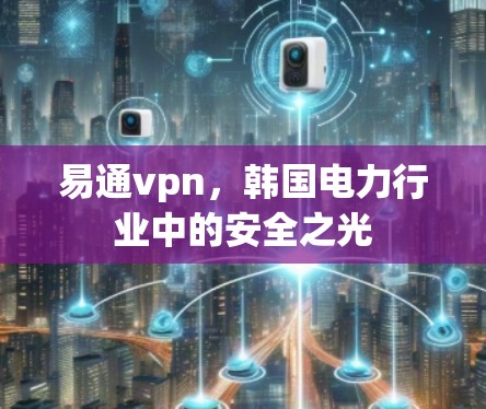 易通vpn,韩国电力行业中的安全之光 易通vpn,韩国电力行业中的安全之光