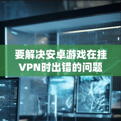 要解决安卓游戏在挂VPN时出错的问题,可以按照以下步骤进行 要解决安卓游戏在挂VPN时出错的问题,可以按照以下步骤进行