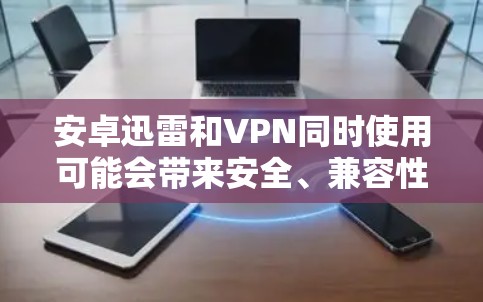 安卓迅雷和VPN同时使用可能会带来安全、兼容性和配置复杂性等多方面的挑战。以下是一些可能的解决建议