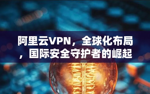 阿里云VPN,全球化布局,国际安全守护者的崛起 阿里云VPN,全球化布局,国际安全守护者的崛起