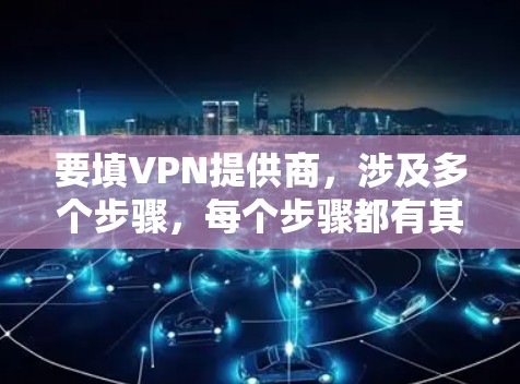 要填VPN提供商，涉及多个步骤，每个步骤都有其关键点，以下是一个清晰的指南