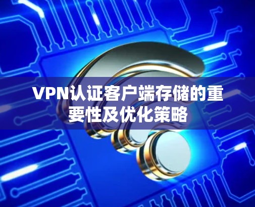 VPN认证客户端存储的重要性及优化策略