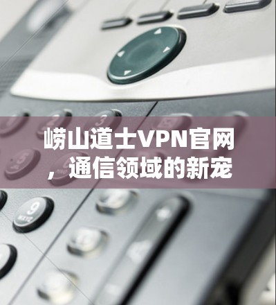 崂山道士VPN官网,通信领域的新宠 崂山道士VPN官网,通信领域的新宠