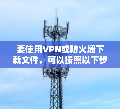 要使用VPN或防火墙下载文件，可以按照以下步骤进行