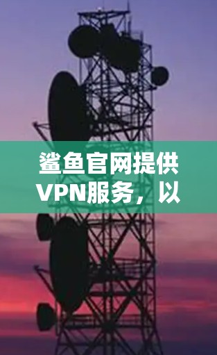 鲨鱼官网提供VPN服务，以下是鲨鱼官网的常用联系方式和地址