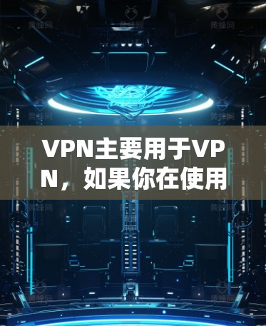 VPN主要用于VPN，如果你在使用过程中遇到了问题，可以按照以下步骤来排查和解决
