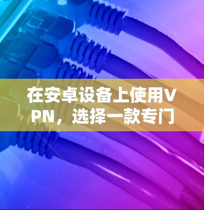 在安卓设备上使用VPN，选择一款专门针对安卓用户的VPN软件会更加高效和安全。以下是一些速度较快且专门设计的安卓VPN软件推荐