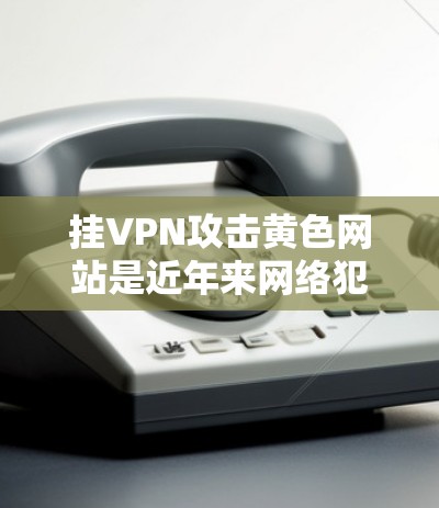 挂VPN攻击黄色网站是近年来网络犯罪中的一种常见手法，主要通过钓鱼邮件和钓鱼网站链接诱导用户访问不相关的网站，进而获取非法信息或资源。以下是针对这一问题的详细分析和防范措施