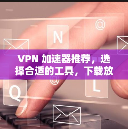VPN 加速器推荐，选择合适的工具，下载放心