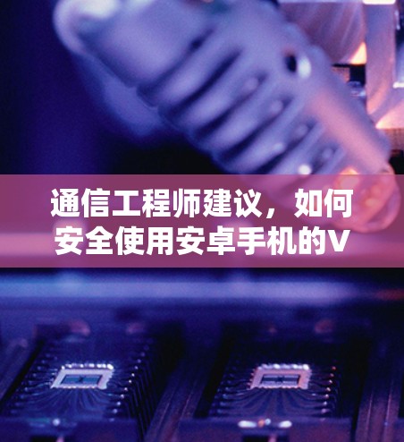 通信工程师建议,如何安全使用安卓手机的VPN 通信工程师建议,如何安全使用安卓手机的VPN