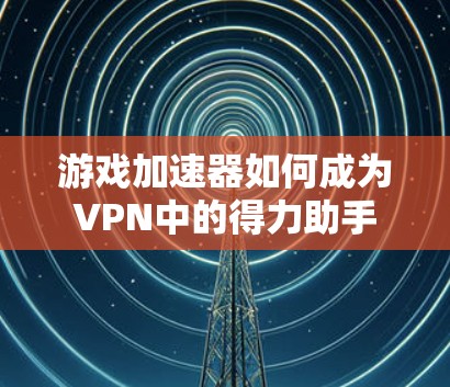 游戏加速器如何成为VPN中的得力助手 游戏加速器如何成为VPN中的得力助手