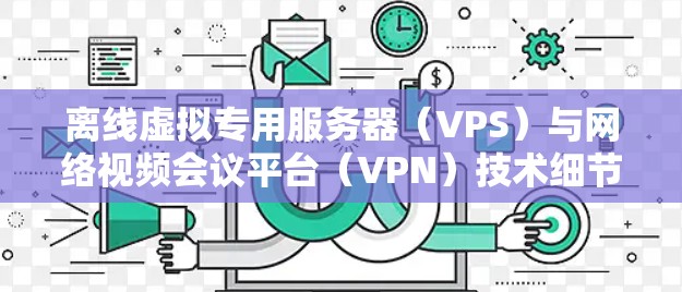 离线虚拟专用服务器（VPS）与网络视频会议平台（VPN）技术细节与应用场景
