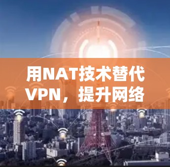 用NAT技术替代VPN,提升网络安全的3个关键步骤 用NAT技术替代VPN,提升网络安全的3个关键步骤