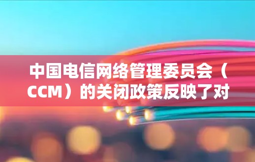 中国电信网络管理委员会（CCM）的关闭政策反映了对网络环境管理的严格要求，旨在确保网络的安全性和稳定，保护消费者权益，并促进部分行业的健康发展。以下是对这一政策的详细分析