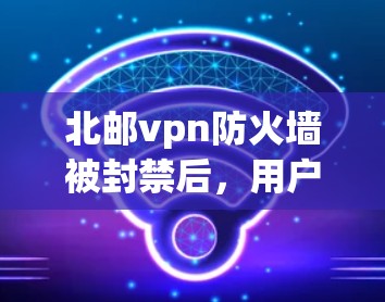 北邮vpn防火墙被封禁后，用户需要采取以下步骤来解决问题