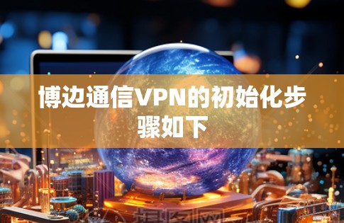 博边通信VPN的初始化步骤如下 博边通信VPN的初始化步骤如下