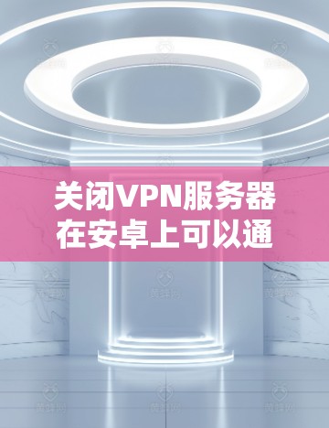 关闭VPN服务器在安卓上可以通过以下步骤进行操作 关闭VPN服务器在安卓上可以通过以下步骤进行操作