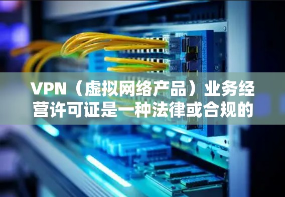 VPN（虚拟网络产品）业务经营许可证是一种法律或合规的文件，用于在特定情况下经营或管理VPN服务。以下是一些关于VPN业务经营许可证的常见情况和适用场景