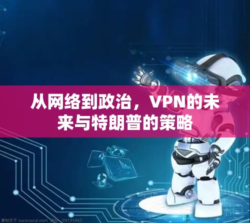 从网络到政治,VPN的未来与特朗普的策略 从网络到政治,VPN的未来与特朗普的策略