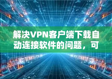 解决VPN客户端下载自动连接软件的问题，可以从以下几个步骤入手