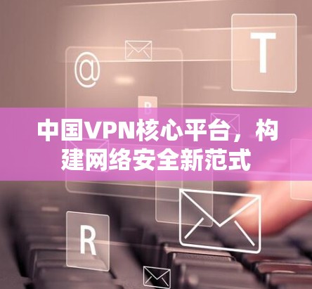 中国VPN核心平台，构建网络安全新范式