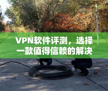 VPN软件评测,选择一款值得信赖的解决方案 VPN软件评测,选择一款值得信赖的解决方案