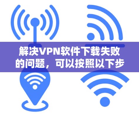 解决VPN软件下载失败的问题，可以按照以下步骤进行