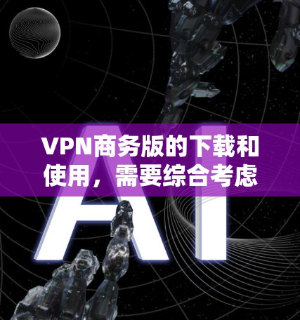 VPN商务版的下载和使用，需要综合考虑多个因素，以下是详细的步骤和建议