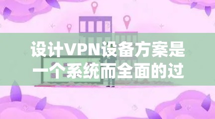 设计VPN设备方案是一个系统而全面的过程，涉及多个环节，需要仔细考虑各个因素。以下是一步步的指导