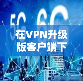 在VPN升级版客户端下载时，通常需要按照以下步骤进行