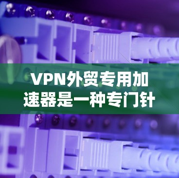VPN外贸专用加速器是一种专门针对外贸行业的工具，能够快速连接到可靠的VPN服务，以加快推广速度。以下是一些VPN外贸专用加速器的推荐，以及一些实用的小贴士