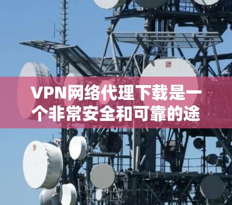VPN网络代理下载是一个非常安全和可靠的途径，通常通过以下步骤完成
