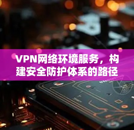 VPN网络环境服务,构建安全防护体系的路径探索 VPN网络环境服务,构建安全防护体系的路径探索