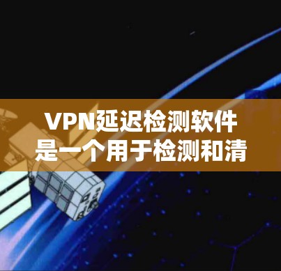 VPN延迟检测软件是一个用于检测和清除VPN连接延迟的工具，帮助用户确保网络可靠。以下是对该软件的详细步骤说明