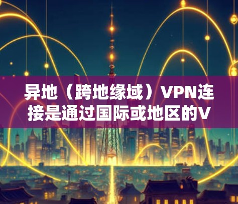 异地（跨地缘域）VPN连接是通过国际或地区的VPN服务来连接国内或国外的网络，用于访问国际网站或资源。以下是异地 VPN 网站连接的步骤指南